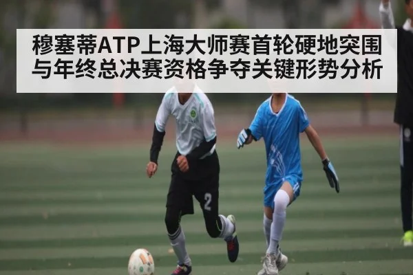 穆塞蒂ATP上海大师赛首轮硬地突围与年终总决赛资格争夺关键形势分析