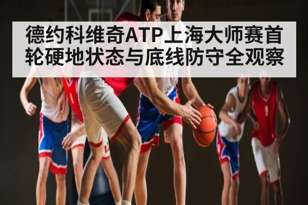 德约科维奇ATP上海大师赛首轮硬地状态与底线防守全观察