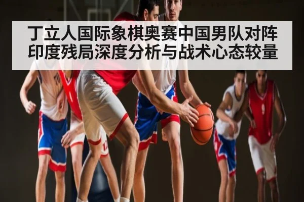丁立人国际象棋奥赛中国男队对阵印度残局深度分析与战术心态较量