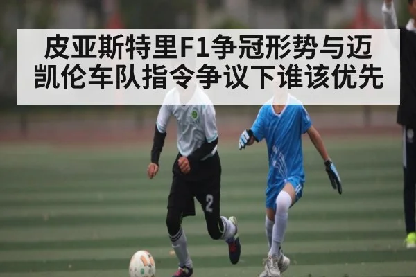 皮亚斯特里F1争冠形势与迈凯伦车队指令争议下谁该优先