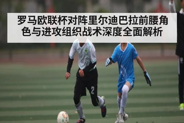 罗马欧联杯对阵里尔迪巴拉前腰角色与进攻组织战术深度全面解析