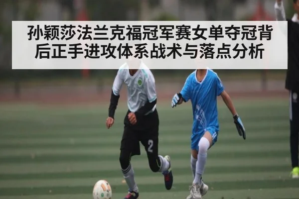孙颖莎法兰克福冠军赛女单夺冠背后正手进攻体系战术与落点分析