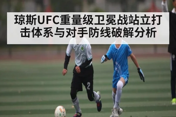 琼斯UFC重量级卫冕战站立打击体系与对手防线破解分析