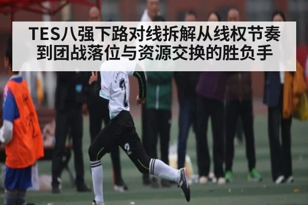 TES八强下路对线拆解从线权节奏到团战落位与资源交换的胜负手